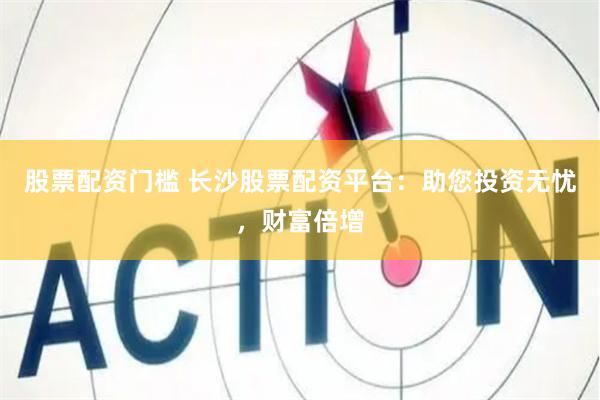 股票配资门槛 长沙股票配资平台：助您投资无忧，财富倍增