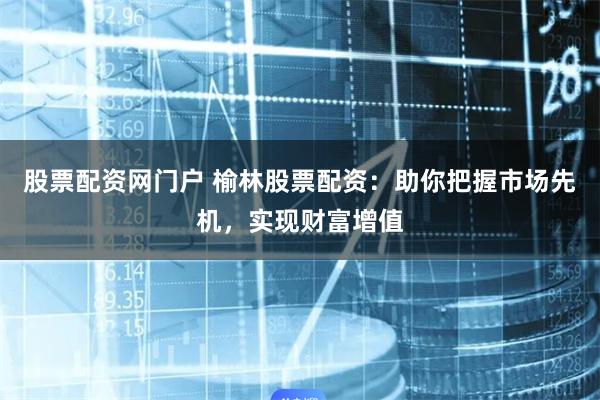 股票配资网门户 榆林股票配资：助你把握市场先机，实现财富增值